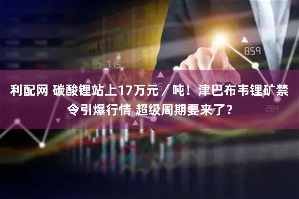 利配网 碳酸锂站上17万元／吨！津巴布韦锂矿禁令引爆行情 超级周期要来了？