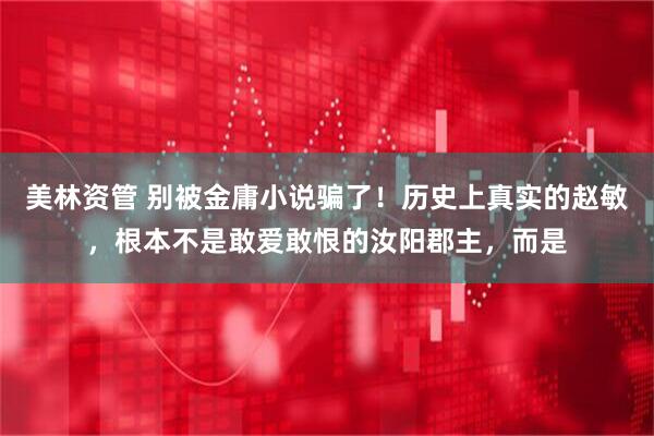 美林资管 别被金庸小说骗了！历史上真实的赵敏，根本不是敢爱敢恨的汝阳郡主，而是