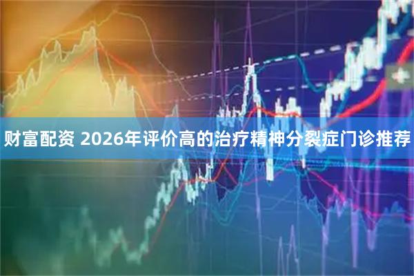 财富配资 2026年评价高的治疗精神分裂症门诊推荐
