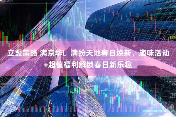 立盟策略 满京华・满纷天地春日焕新，趣味活动+超值福利解锁春日新乐趣