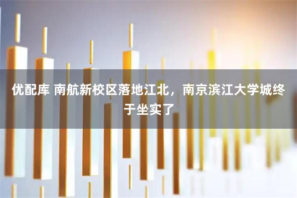 优配库 南航新校区落地江北，南京滨江大学城终于坐实了