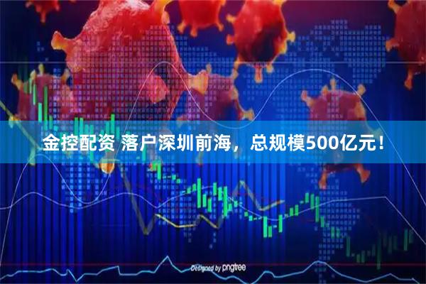 金控配资 落户深圳前海，总规模500亿元！