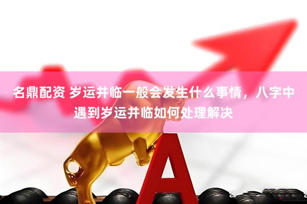 名鼎配资 岁运并临一般会发生什么事情，八字中遇到岁运并临如何处理解决