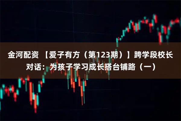 金河配资 【爱子有方（第123期）】跨学段校长对话：为孩子学习成长搭台铺路（一）