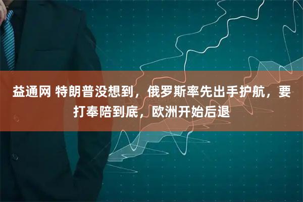 益通网 特朗普没想到，俄罗斯率先出手护航，要打奉陪到底，欧洲开始后退