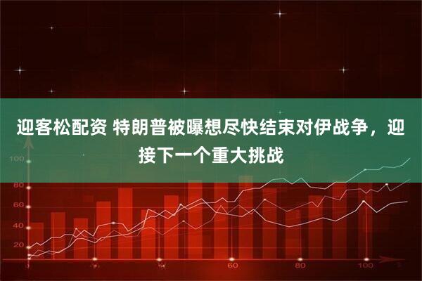 迎客松配资 特朗普被曝想尽快结束对伊战争，迎接下一个重大挑战