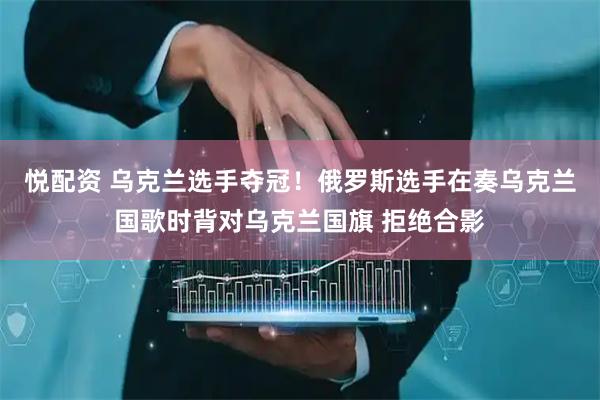 悦配资 乌克兰选手夺冠！俄罗斯选手在奏乌克兰国歌时背对乌克兰国旗 拒绝合影