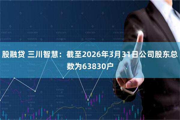 股融贷 三川智慧：截至2026年3月31日公司股东总数为63830户
