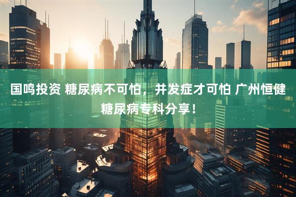 国鸣投资 糖尿病不可怕，并发症才可怕 广州恒健糖尿病专科分享！