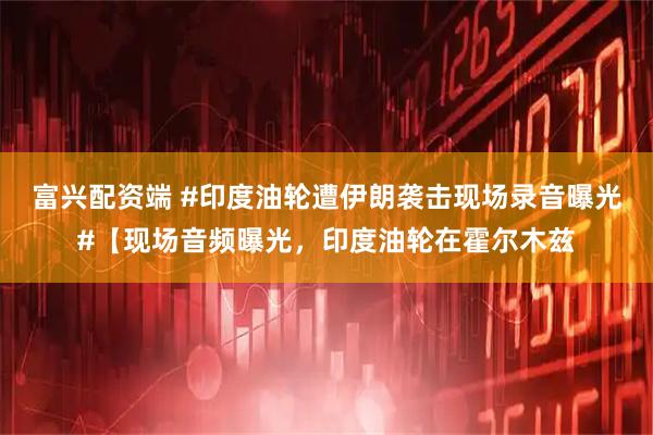 富兴配资端 #印度油轮遭伊朗袭击现场录音曝光#【现场音频曝光，印度油轮在霍尔木兹