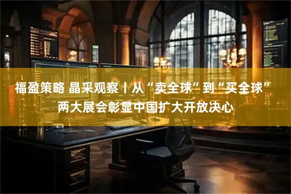 福盈策略 晶采观察丨从“卖全球”到“买全球” 两大展会彰显中国扩大开放决心