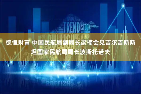 德恒财富 中国民航局副局长梁楠会见吉尔吉斯斯坦国家民航局局长波斯托诺夫