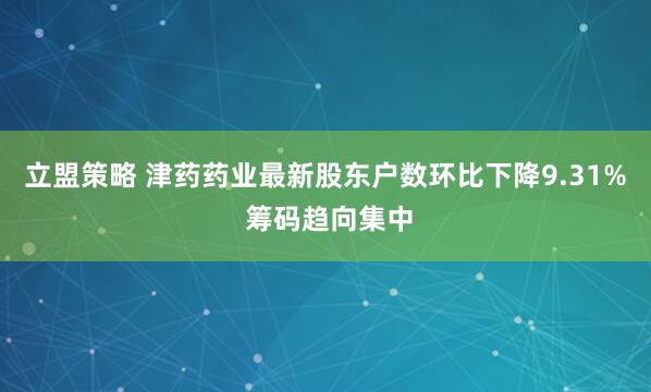 立盟策略 津药药业最新股东户数环比下降9.31% 筹码趋向集中