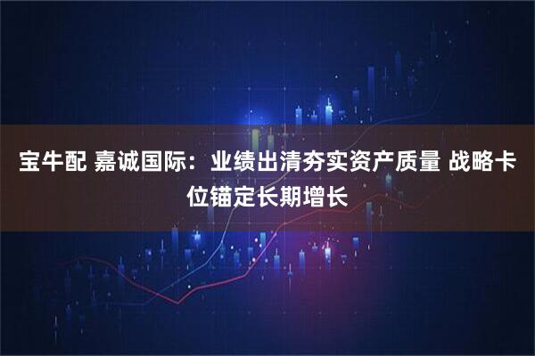 宝牛配 嘉诚国际：业绩出清夯实资产质量 战略卡位锚定长期增长