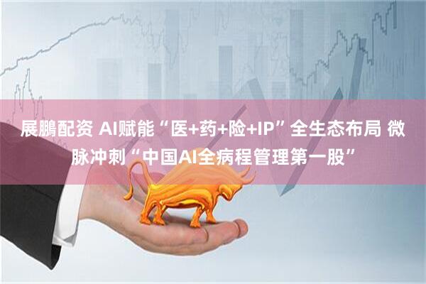 展鵬配资 AI赋能“医+药+险+IP”全生态布局 微脉冲刺“中国AI全病程管理第一股”