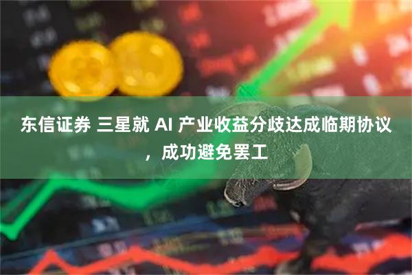东信证券 三星就 AI 产业收益分歧达成临期协议，成功避免罢工