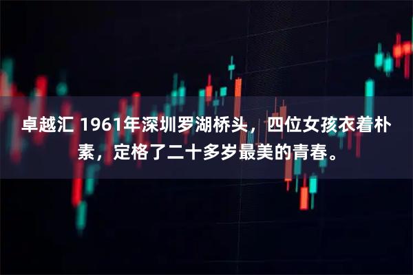 卓越汇 1961年深圳罗湖桥头，四位女孩衣着朴素，定格了二十多岁最美的青春。