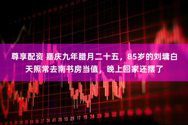 尊享配资 嘉庆九年腊月二十五，85岁的刘墉白天照常去南书房当值，晚上回家还摆了