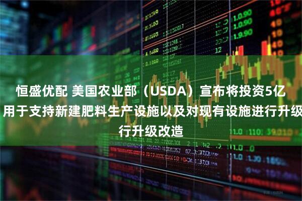 恒盛优配 美国农业部（USDA）宣布将投资5亿美元 用于支持新建肥料生产设施以及对现有设施进行升级改造