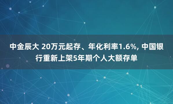 中金辰大 20万元起存、年化利率1.6%, 中国银行重新上架5年期个人大额存单