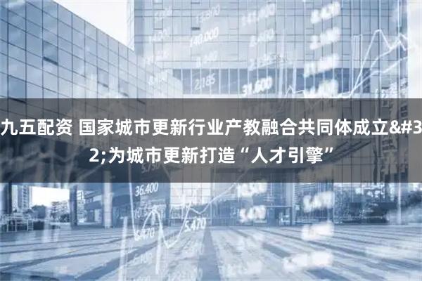 九五配资 国家城市更新行业产教融合共同体成立 为城市更新打造“人才引擎”