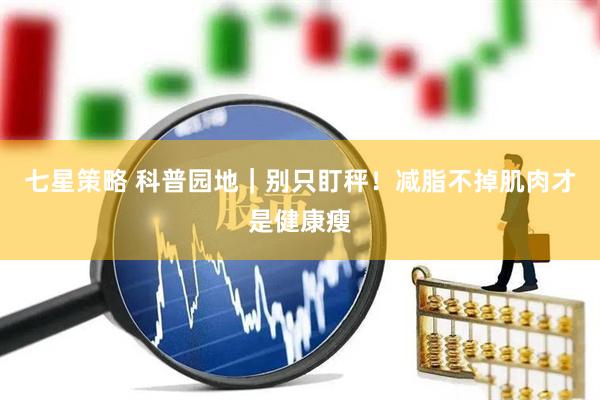 七星策略 科普园地｜别只盯秤！减脂不掉肌肉才是健康瘦