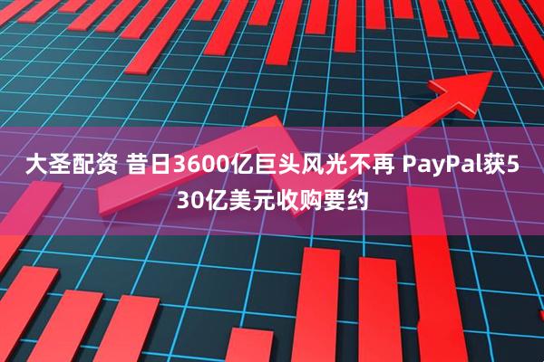 大圣配资 昔日3600亿巨头风光不再 PayPal获530亿美元收购要约