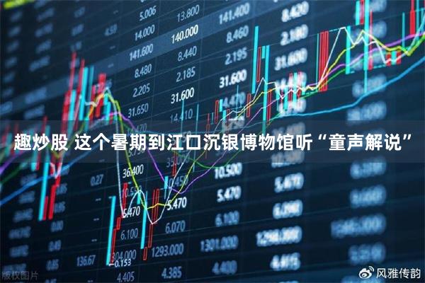 趣炒股 这个暑期到江口沉银博物馆听“童声解说”