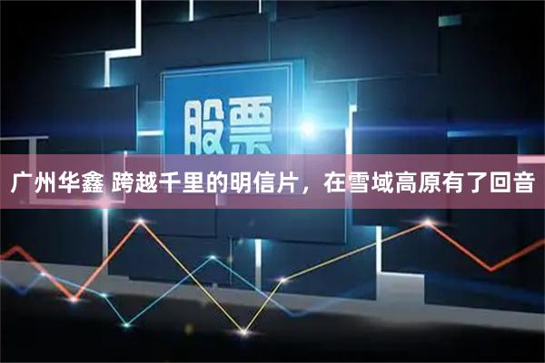 广州华鑫 跨越千里的明信片,在雪域高原有了回音