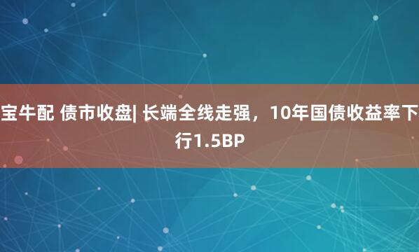 宝牛配 债市收盘| 长端全线走强，10年国债收益率下行1.5BP
