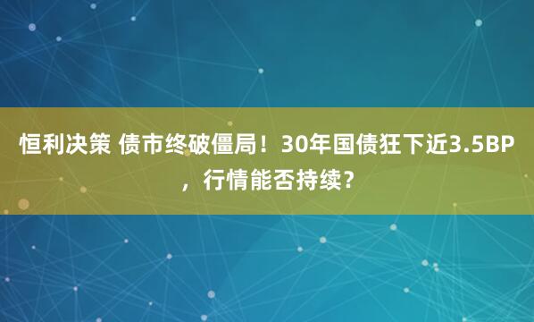 恒利决策 债市终破僵局！30年国债狂下近3.5BP，行情能否持续？