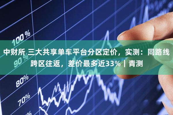 中财所 三大共享单车平台分区定价，实测：同路线跨区往返，差价最多近33%｜青测