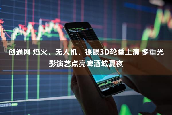 创通网 焰火、无人机、裸眼3D轮番上演 多重光影演艺点亮啤酒城夏夜