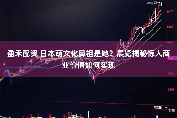 盈禾配资 日本萌文化鼻祖是她?展览揭秘惊人商业价值如何实现