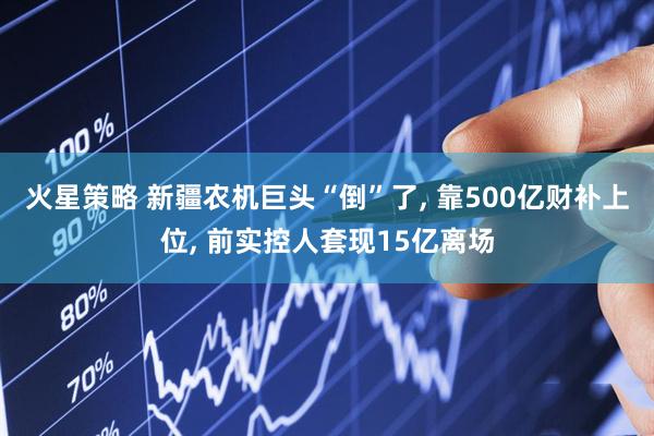 火星策略 新疆农机巨头“倒”了, 靠500亿财补上位, 前实控人套现15亿离场