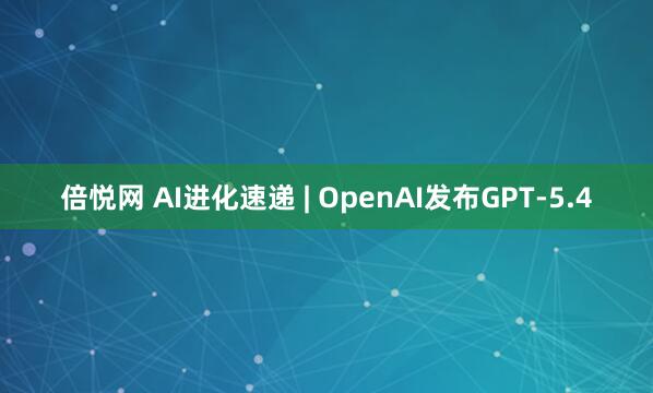 倍悦网 AI进化速递 | OpenAI发布GPT-5.4