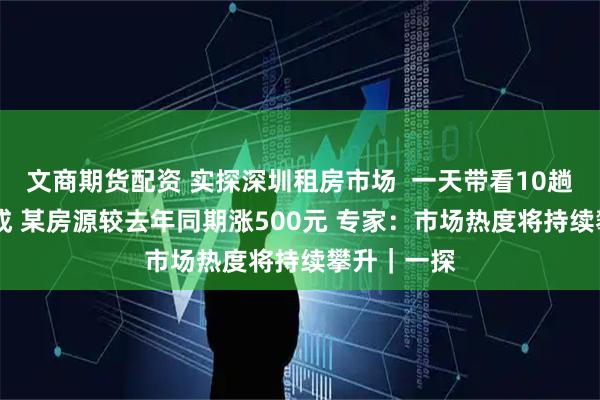 文商期货配资 实探深圳租房市场  一天带看10趟 成交约五成 某房源较去年同期涨500元 专家：市场热度将持续攀升｜一探