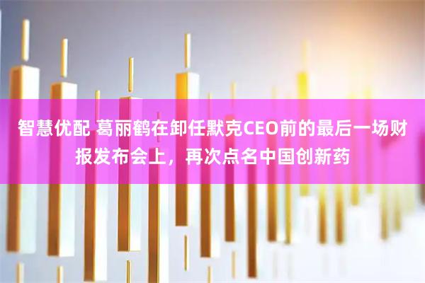智慧优配 葛丽鹤在卸任默克CEO前的最后一场财报发布会上，再次点名中国创新药