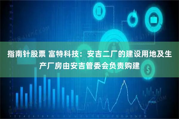 指南针股票 富特科技：安吉二厂的建设用地及生产厂房由安吉管委会负责购建