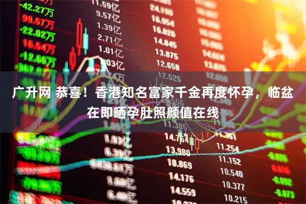 广升网 恭喜！香港知名富家千金再度怀孕，临盆在即晒孕肚照颜值在线