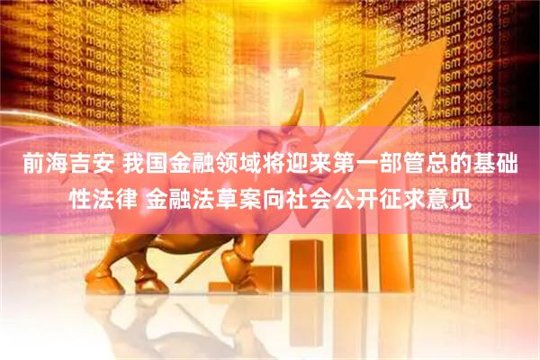 前海吉安 我国金融领域将迎来第一部管总的基础性法律 金融法草案向社会公开征求意见