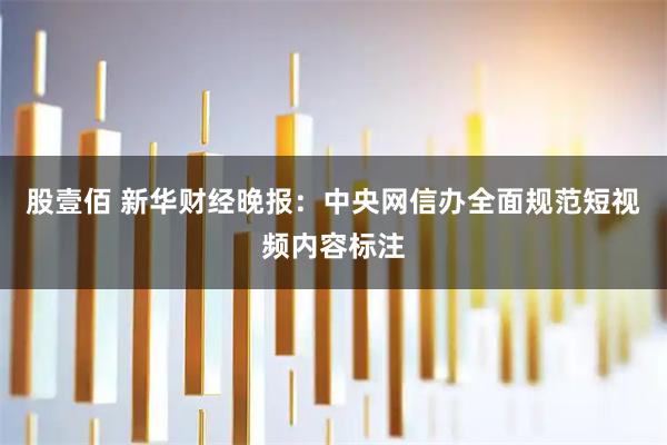 股壹佰 新华财经晚报：中央网信办全面规范短视频内容标注