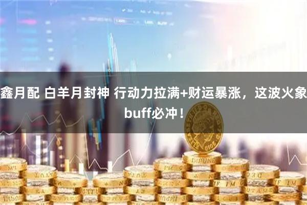鑫月配 白羊月封神 行动力拉满+财运暴涨,这波火象buff必冲!