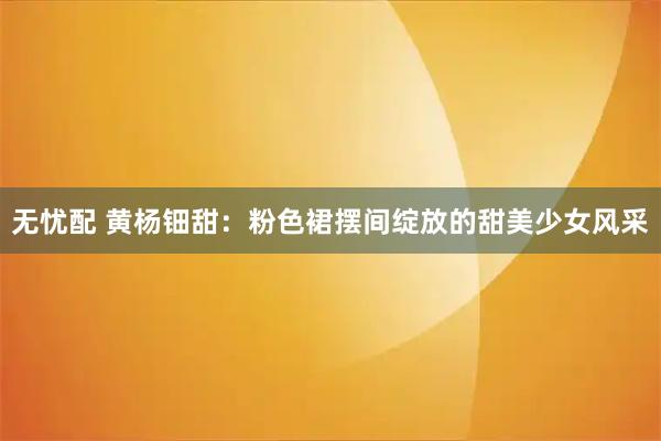 无忧配 黄杨钿甜：粉色裙摆间绽放的甜美少女风采
