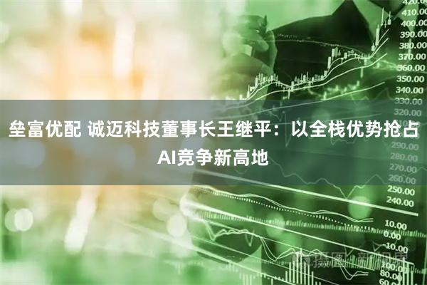 垒富优配 诚迈科技董事长王继平：以全栈优势抢占AI竞争新高地