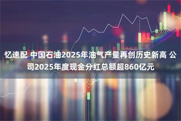 忆速配 中国石油2025年油气产量再创历史新高 公司2025年度现金分红总额超860亿元
