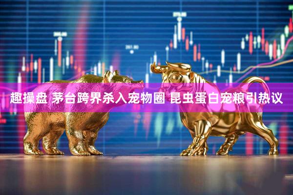 趣操盘 茅台跨界杀入宠物圈 昆虫蛋白宠粮引热议