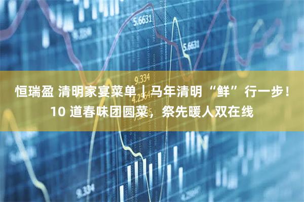 恒瑞盈 清明家宴菜单｜马年清明 “鲜” 行一步！10 道春味团圆菜，祭先暖人双在线