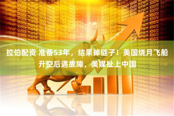 拉伯配资 准备53年，结果掉链子！美国绕月飞船升空后遇故障，美媒扯上中国