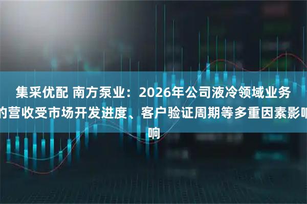 集采优配 南方泵业：2026年公司液冷领域业务的营收受市场开发进度、客户验证周期等多重因素影响